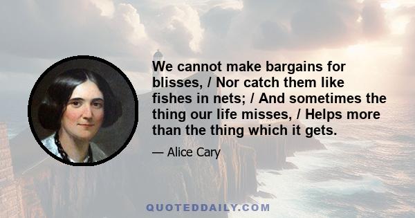 We cannot make bargains for blisses, / Nor catch them like fishes in nets; / And sometimes the thing our life misses, / Helps more than the thing which it gets.