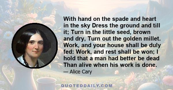 With hand on the spade and heart in the sky Dress the ground and till it; Turn in the little seed, brown and dry, Turn out the golden millet. Work, and your house shall be duly fed: Work, and rest shall be won; I hold