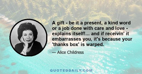 A gift - be it a present, a kind word or a job done with care and love - explains itself!... and if receivin' it embarrasses you, it's because your 'thanks box' is warped.