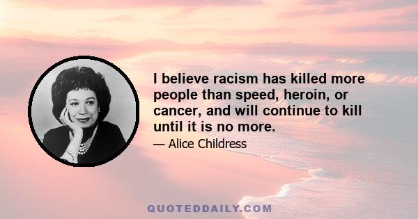 I believe racism has killed more people than speed, heroin, or cancer, and will continue to kill until it is no more.