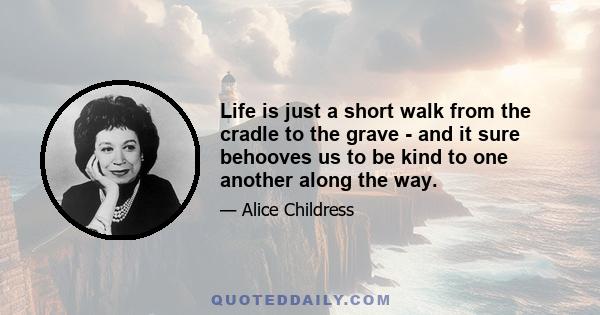 Life is just a short walk from the cradle to the grave - and it sure behooves us to be kind to one another along the way.