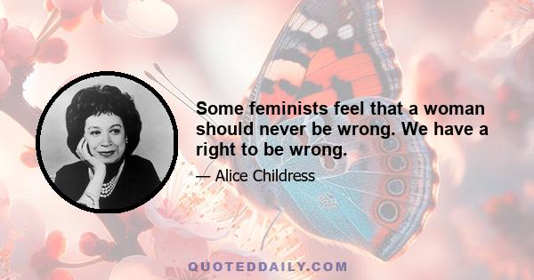 Some feminists feel that a woman should never be wrong. We have a right to be wrong.