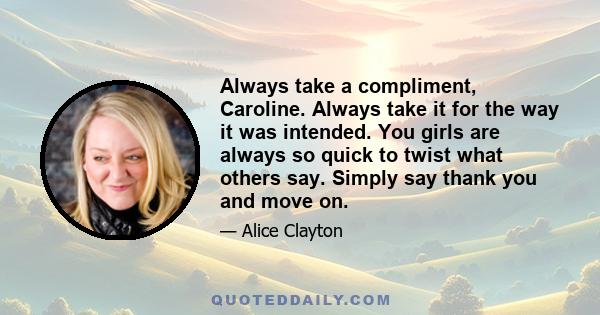 Always take a compliment, Caroline. Always take it for the way it was intended. You girls are always so quick to twist what others say. Simply say thank you and move on.