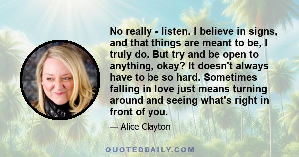 No really - listen. I believe in signs, and that things are meant to be, I truly do. But try and be open to anything, okay? It doesn't always have to be so hard. Sometimes falling in love just means turning around and