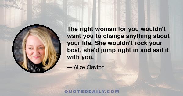 The right woman for you wouldn't want you to change anything about your life. She wouldn't rock your boat, she'd jump right in and sail it with you.