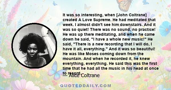 It was so interesting, when [John Coltrane] created A Love Supreme. He had meditated that week. I almost didn't see him downstairs. And it was so quiet! There was no sound, no practice! He was up there meditating, and