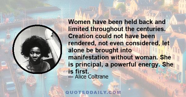 Women have been held back and limited throughout the centuries. Creation could not have been rendered, not even considered, let alone be brought into manifestation without woman. She is principal, a powerful energy. She 