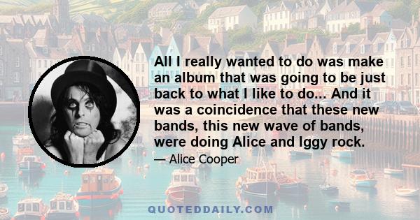 All I really wanted to do was make an album that was going to be just back to what I like to do... And it was a coincidence that these new bands, this new wave of bands, were doing Alice and Iggy rock.