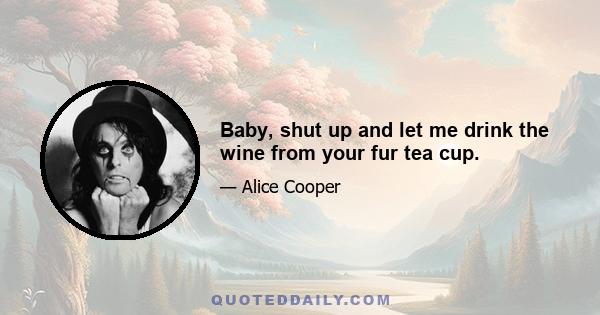 Baby, shut up and let me drink the wine from your fur tea cup.