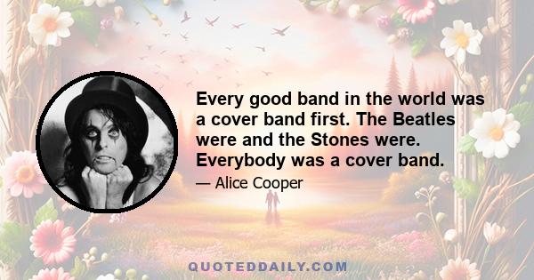 Every good band in the world was a cover band first. The Beatles were and the Stones were. Everybody was a cover band.