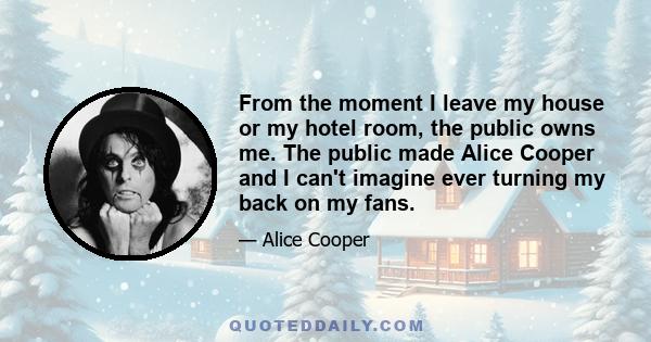 From the moment I leave my house or my hotel room, the public owns me. The public made Alice Cooper and I can't imagine ever turning my back on my fans.