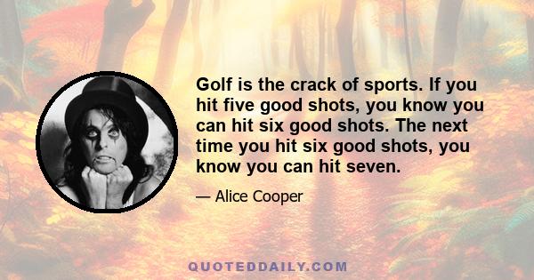 Golf is the crack of sports. If you hit five good shots, you know you can hit six good shots. The next time you hit six good shots, you know you can hit seven.