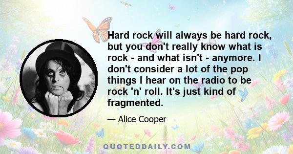 Hard rock will always be hard rock, but you don't really know what is rock - and what isn't - anymore. I don't consider a lot of the pop things I hear on the radio to be rock 'n' roll. It's just kind of fragmented.