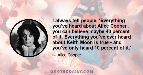 I always tell people, 'Everything you’ve heard about Alice Cooper , you can believe maybe 40 percent of it. Everything you’ve ever heard about Keith Moon is true - and you’ve only heard 10 percent of it.'