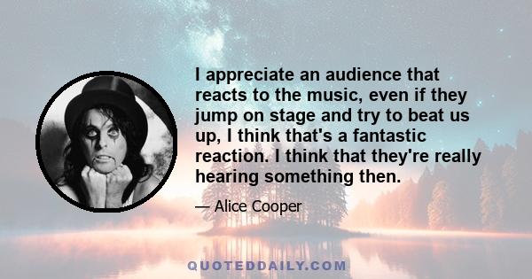 I appreciate an audience that reacts to the music, even if they jump on stage and try to beat us up, I think that's a fantastic reaction. I think that they're really hearing something then.