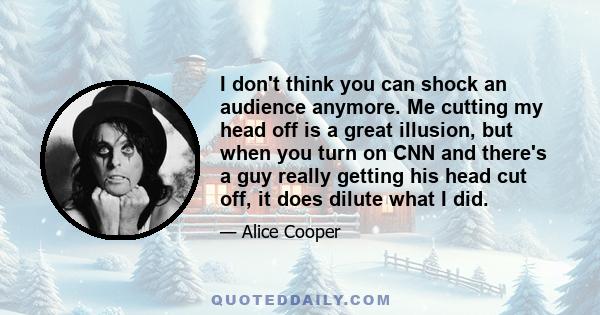 I don't think you can shock an audience anymore. Me cutting my head off is a great illusion, but when you turn on CNN and there's a guy really getting his head cut off, it does dilute what I did.