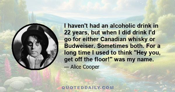 I haven't had an alcoholic drink in 22 years, but when I did drink I'd go for either Canadian whisky or Budweiser. Sometimes both. For a long time I used to think Hey you, get off the floor! was my name.