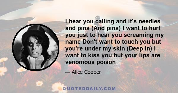 I hear you calling and it's needles and pins (And pins) I want to hurt you just to hear you screaming my name Don't want to touch you but you're under my skin (Deep in) I want to kiss you but your lips are venomous