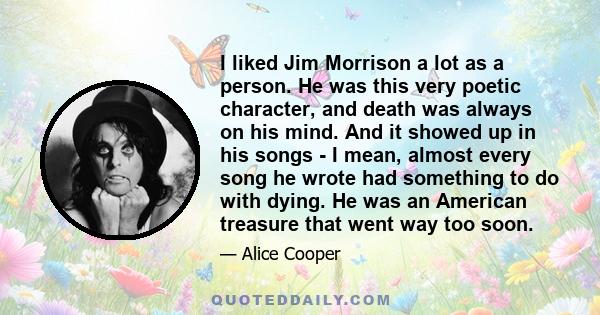 I liked Jim Morrison a lot as a person. He was this very poetic character, and death was always on his mind. And it showed up in his songs - I mean, almost every song he wrote had something to do with dying. He was an