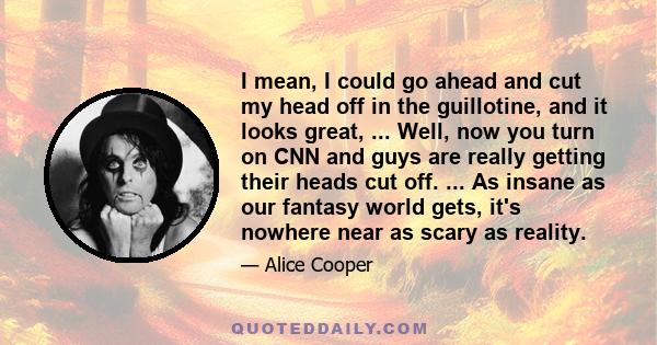 I mean, I could go ahead and cut my head off in the guillotine, and it looks great, ... Well, now you turn on CNN and guys are really getting their heads cut off. ... As insane as our fantasy world gets, it's nowhere