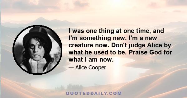 I was one thing at one time, and I'm something new. I'm a new creature now. Don't judge Alice by what he used to be. Praise God for what I am now.