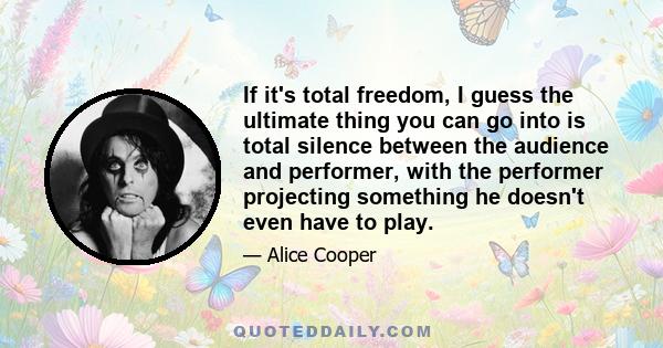 If it's total freedom, I guess the ultimate thing you can go into is total silence between the audience and performer, with the performer projecting something he doesn't even have to play.