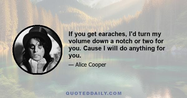 If you get earaches, I'd turn my volume down a notch or two for you. Cause I will do anything for you.