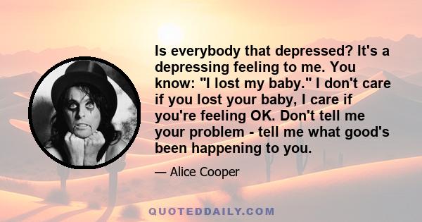 Is everybody that depressed? It's a depressing feeling to me. You know: I lost my baby. I don't care if you lost your baby, I care if you're feeling OK. Don't tell me your problem - tell me what good's been happening to 