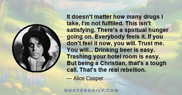 It doesn't matter how many drugs I take, I'm not fulfilled. This isn't satisfying. There's a spiritual hunger going on. Everybody feels it. If you don't feel it now, you will. Trust me. You will... Drinking beer is