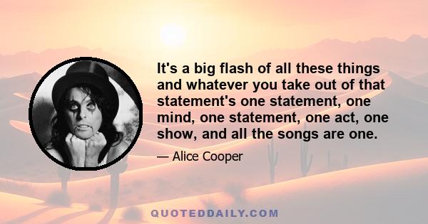 It's a big flash of all these things and whatever you take out of that statement's one statement, one mind, one statement, one act, one show, and all the songs are one.