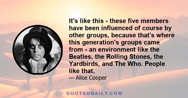 It's like this - these five members have been influenced of course by other groups, because that's where this generation's groups came from - an environment like the Beatles, the Rolling Stones, the Yardbirds, and The