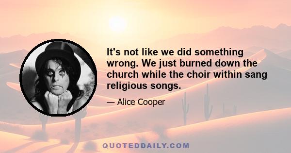 It's not like we did something wrong. We just burned down the church while the choir within sang religious songs.