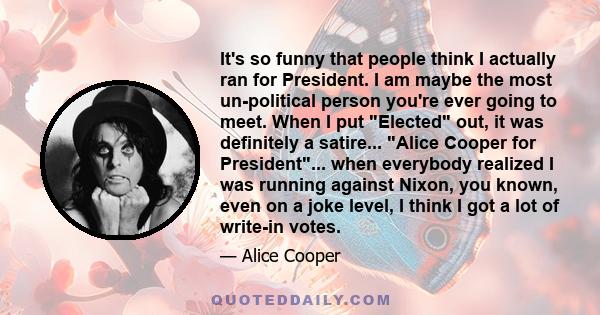 It's so funny that people think I actually ran for President. I am maybe the most un-political person you're ever going to meet. When I put Elected out, it was definitely a satire... Alice Cooper for President... when