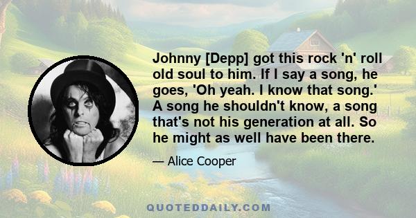 Johnny [Depp] got this rock 'n' roll old soul to him. If I say a song, he goes, 'Oh yeah. I know that song.' A song he shouldn't know, a song that's not his generation at all. So he might as well have been there.