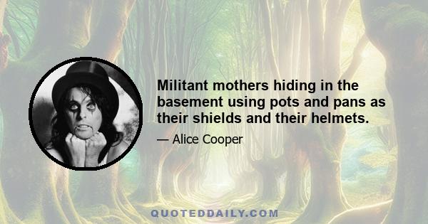 Militant mothers hiding in the basement using pots and pans as their shields and their helmets.