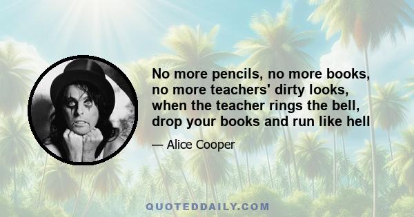 No more pencils, no more books, no more teachers' dirty looks, when the teacher rings the bell, drop your books and run like hell