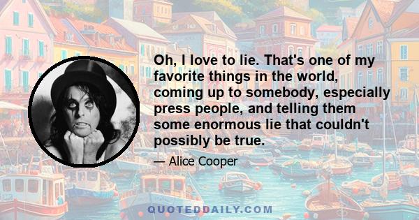 Oh, I love to lie. That's one of my favorite things in the world, coming up to somebody, especially press people, and telling them some enormous lie that couldn't possibly be true.