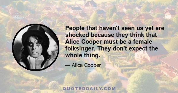 People that haven't seen us yet are shocked because they think that Alice Cooper must be a female folksinger. They don't expect the whole thing.