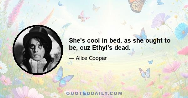 She's cool in bed, as she ought to be, cuz Ethyl's dead.