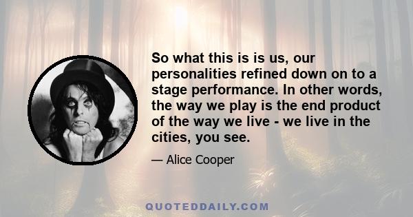 So what this is is us, our personalities refined down on to a stage performance. In other words, the way we play is the end product of the way we live - we live in the cities, you see.