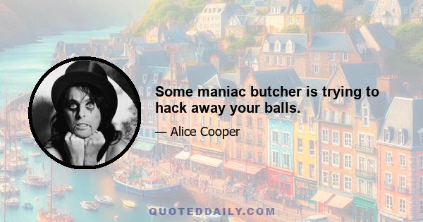 Some maniac butcher is trying to hack away your balls.