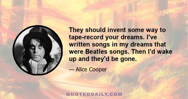 They should invent some way to tape-record your dreams. I've written songs in my dreams that were Beatles songs. Then I'd wake up and they'd be gone.