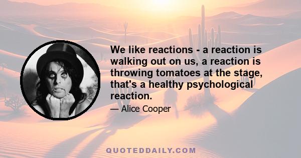 We like reactions - a reaction is walking out on us, a reaction is throwing tomatoes at the stage, that's a healthy psychological reaction.