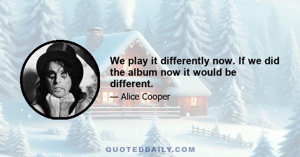 We play it differently now. If we did the album now it would be different.