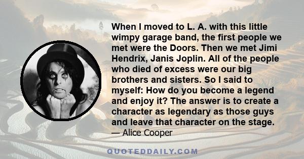 When I moved to L. A. with this little wimpy garage band, the first people we met were the Doors. Then we met Jimi Hendrix, Janis Joplin. All of the people who died of excess were our big brothers and sisters. So I said 