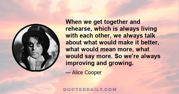 When we get together and rehearse, which is always living with each other, we always talk about what would make it better, what would mean more, what would say more. So we're always improving and growing.