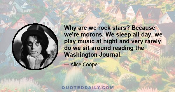 Why are we rock stars? Because we're morons. We sleep all day, we play music at night and very rarely do we sit around reading the Washington Journal.