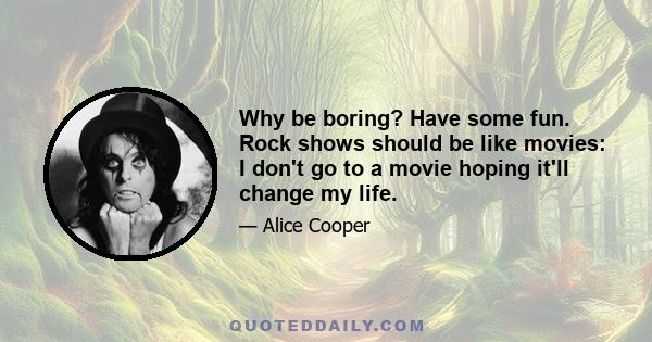 Why be boring? Have some fun. Rock shows should be like movies: I don't go to a movie hoping it'll change my life.