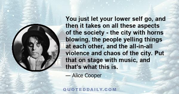 You just let your lower self go, and then it takes on all these aspects of the society - the city with horns blowing, the people yelling things at each other, and the all-in-all violence and chaos of the city. Put that