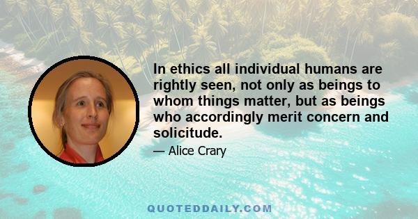 In ethics all individual humans are rightly seen, not only as beings to whom things matter, but as beings who accordingly merit concern and solicitude.